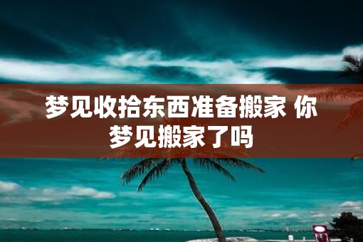 梦见收拾东西准备搬家 你梦见搬家了吗