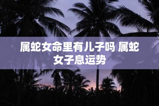 属蛇女命里有儿子吗 属蛇女子息运势