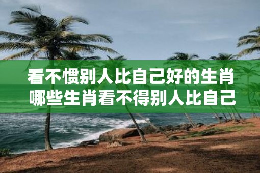 看不惯别人比自己好的生肖 哪些生肖看不得别人比自己强