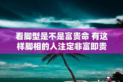 看脚型是不是富贵命 有这样脚相的人注定非富即贵