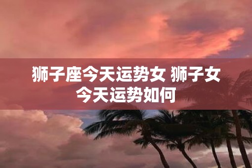 狮子座今天运势女 狮子女今天运势如何