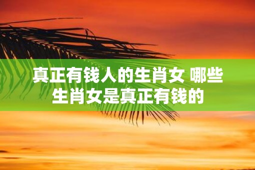 真正有钱人的生肖女 哪些生肖女是真正有钱的