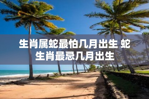 生肖属蛇最怕几月出生 蛇生肖最忌几月出生