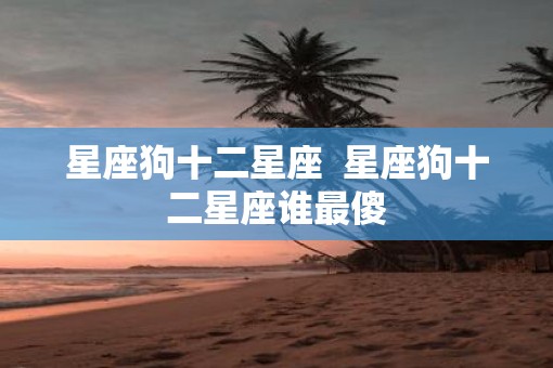 星座狗十二星座  星座狗十二星座谁最傻