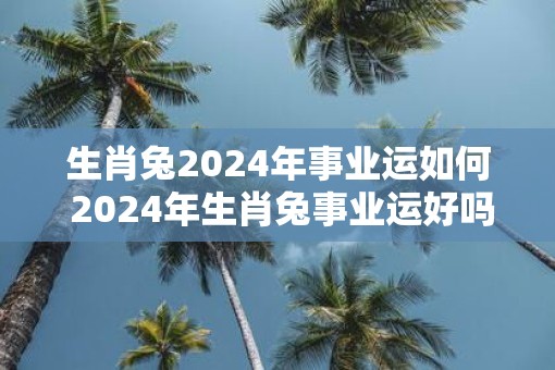生肖兔2025年事业运如何 2025年生肖兔事业运好吗