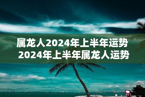 属龙人2025年上半年运势 2025年上半年属龙人运势如何