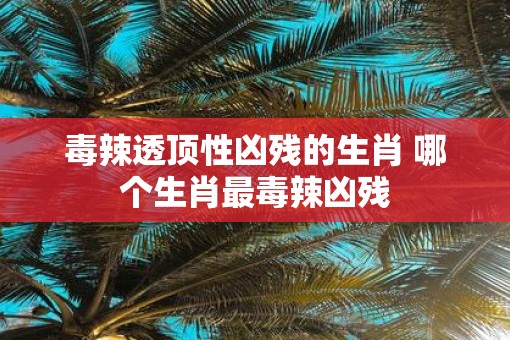 毒辣透顶性凶残的生肖 哪个生肖最毒辣凶残