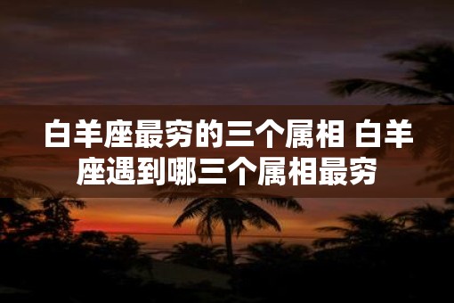 白羊座最穷的三个属相 白羊座遇到哪三个属相最穷