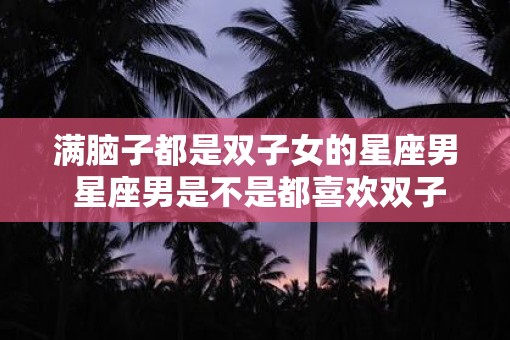 满脑子都是双子女的星座男 星座男是不是都喜欢双子女