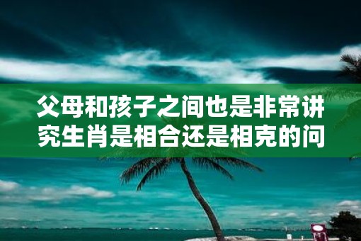 父母和孩子之间也是非常讲究生肖是相合还是相克的问题的
