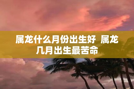 属龙什么月份出生好  属龙几月出生最苦命