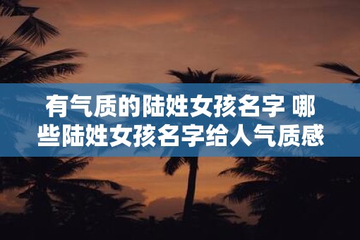 有气质的陆姓女孩名字 哪些陆姓女孩名字给人气质感