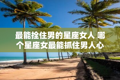 最能拴住男的星座女人 哪个星座女最能抓住男人心