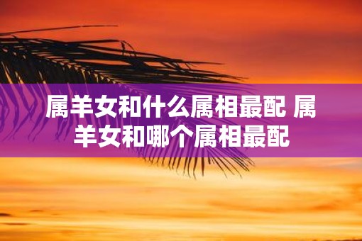 属羊女和什么属相最配 属羊女和哪个属相最配