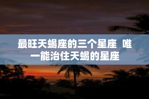 最旺天蝎座的三个星座  唯一能治住天蝎的星座