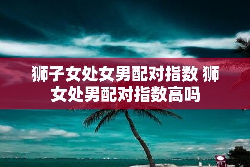 狮子女处女男配对指数 狮女处男配对指数高吗