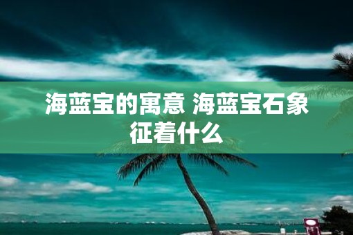 海蓝宝的寓意 海蓝宝石象征着什么