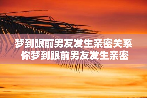 梦到跟前男友发生亲密关系 你梦到跟前男友发生亲密吗