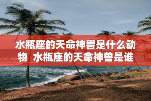 水瓶座的天命神兽是什么动物  水瓶座的天命神兽是谁