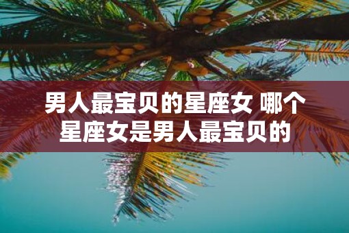 男人最宝贝的星座女 哪个星座女是男人最宝贝的
