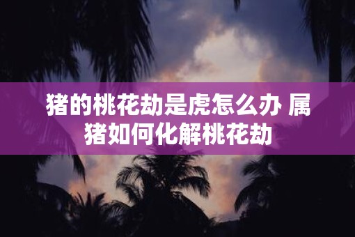 猪的桃花劫是虎怎么办 属猪如何化解桃花劫