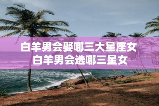白羊男会娶哪三大星座女 白羊男会选哪三星女