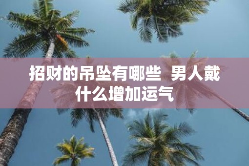 招财的吊坠有哪些 男人戴什么增加运气 招财的吊坠有哪些 男人戴什么增加运气