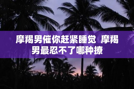 摩羯男催你赶紧睡觉  摩羯男最忍不了哪种撩