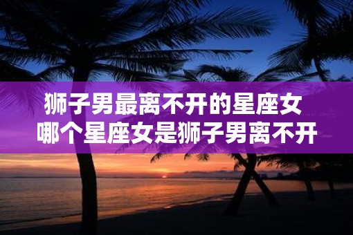 狮子男最离不开的星座女 哪个星座女是狮子男离不开的
