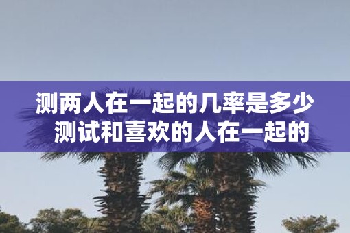 测两人在一起的几率是多少  测试和喜欢的人在一起的概率