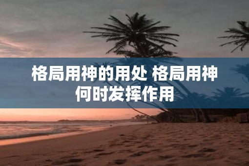 格局用神的用处 格局用神何时发挥作用