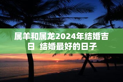 属羊和属龙2024年结婚吉日  结婚最好的日子