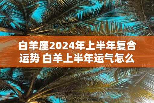 白羊座2024年上半年复合运势 白羊上半年运气怎么样