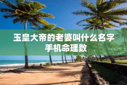 玉皇大帝的老婆叫什么名字  手机命理数
