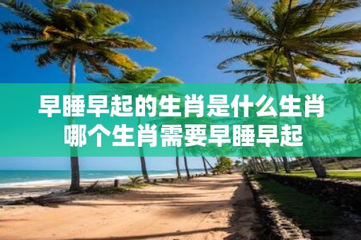 早睡早起的生肖是什么生肖 哪个生肖需要早睡早起