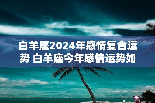 白羊座2025年感情复合运势 白羊座今年感情运势如何