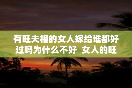 有旺夫相的女人嫁给谁都好过吗为什么不好  女人的旺夫相是真的吗
