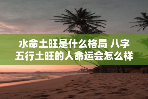 水命土旺是什么格局 八字五行土旺的人命运会怎么样 水命土旺是什么格局 八字五行土旺的人命运会怎么样