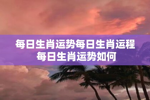 每日生肖运势每日生肖运程 每日生肖运势如何