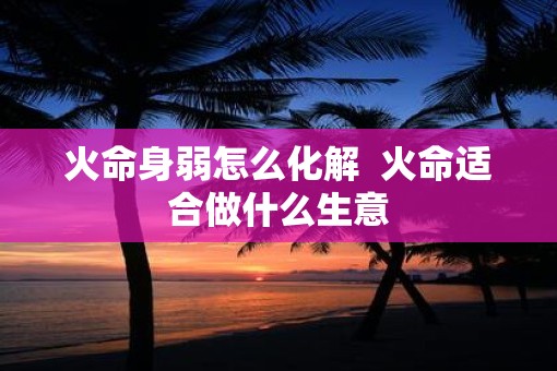 火命身弱怎么化解  火命适合做什么生意
