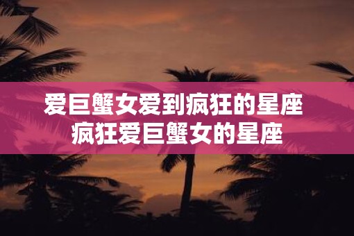 爱巨蟹女爱到疯狂的星座 疯狂爱巨蟹女的星座