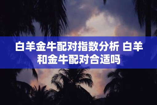 白羊金牛配对指数分析 白羊和金牛配对合适吗