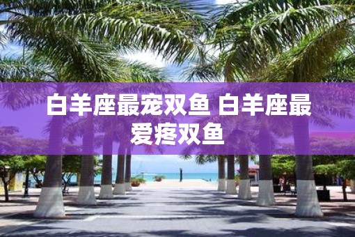 白羊座最宠双鱼 白羊座最爱疼双鱼