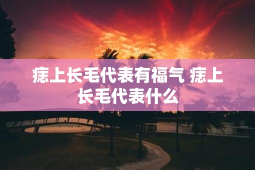 痣上长毛代表有福气 痣上长毛代表什么