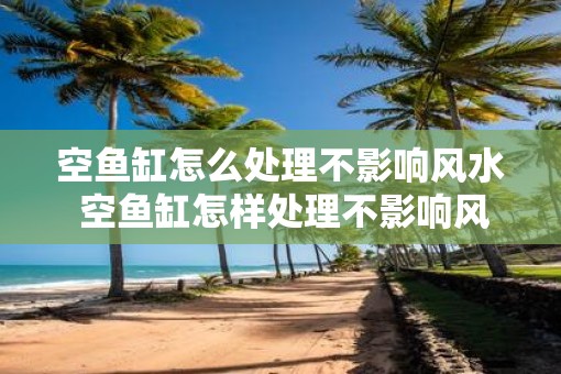 空鱼缸怎么处理不影响风水 空鱼缸怎样处理不影响风水