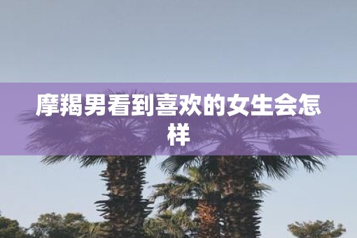 摩羯男看到喜欢的女生会怎样