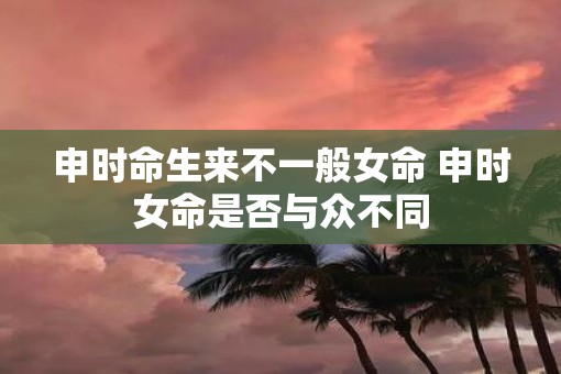 申时命生来不一般女命 申时女命是否与众不同