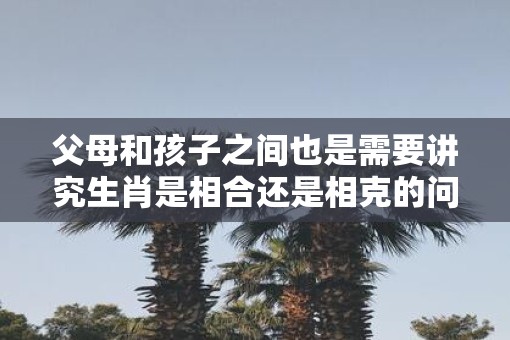父母和孩子之间也是需要讲究生肖是相合还是相克的问题