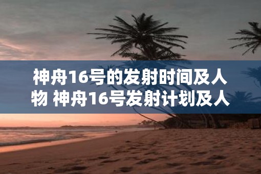 神舟16号的发射时间及人物 神舟16号发射计划及人员详情