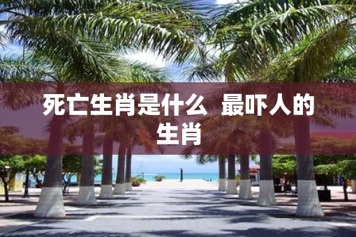 死亡生肖是什么  最吓人的生肖